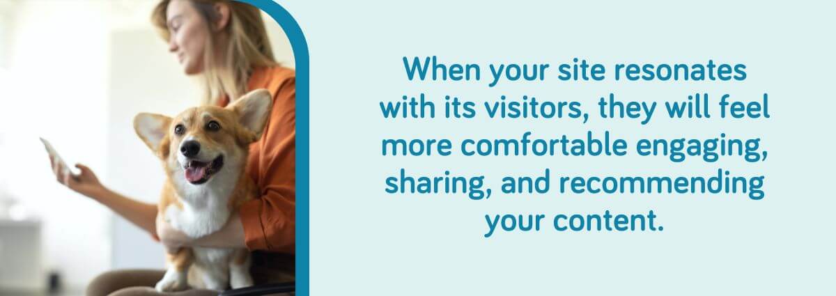 When your site resonates with its visitors, they will feel more comfortable engaging, sharing, and recommending your content.