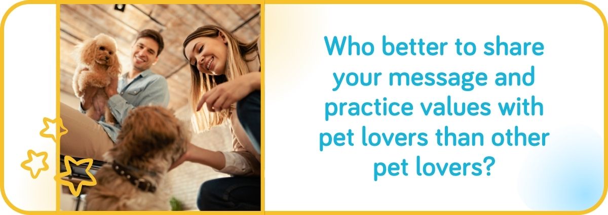 Who better to share your message and practice values with pet lovers than other pet lovers?